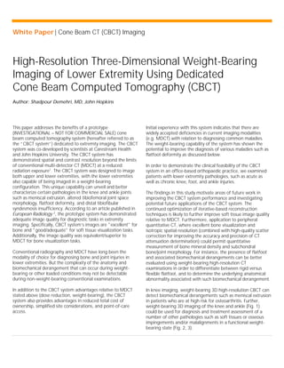 White Paper | Cone Beam CT (CBCT) Imaging
High-Resolution Three-Dimensional Weight-Bearing
Imaging of Lower Extremity Using Dedicated
Cone Beam Computed Tomography (CBCT)
Author: Shadpour Demehri, MD, John Hopkins
This paper addresses the benefits of a prototype
(INVESTIGATIONAL – NOT FOR COMMERCIAL SALE) cone
beam computed tomography system (hereafter referred to as
the “CBCT system”) dedicated to extremity imaging. The CBCT
system was co-developed by scientists at Carestream Health
and John Hopkins University. The CBCT system has
demonstrated spatial and contrast resolution beyond the limits
of conventional multi-detector CT (MDCT) at a reduced
radiation exposure1
. The CBCT system was designed to image
both upper and lower extremities, with the lower extremities
also capable of being imaged in a weight-bearing
configuration. This unique capability can unveil and better
characterize certain pathologies in the knee and ankle joints
such as meniscal extrusion, altered tibiofemoral joint space
morphology, flatfoot deformity, and distal tibiofibular
syndesmosis insufficiency. According to an article published in
European Radiology 2
, the prototype system has demonstrated
adequate image quality for diagnostic tasks in extremity
imaging. Specifically, CBCT system’s images are "excellent" for
bone and "good/adequate" for soft tissue visualization tasks.
Additionally, the image quality was equivalent/superior to
MDCT for bone visualization tasks.
Conventional radiography and MDCT have long been the
modality of choice for diagnosing bone and joint injuries in
lower extremities. But the complexity of the anatomy and
biomechanical derangement that can occur during weight-
bearing or other loaded conditions may not be detectable
during non-weight-bearing conventional examinations.
In addition to the CBCT system advantages relative to MDCT
stated above (dose reduction, weight-bearing), the CBCT
system also provides advantages in reduced total cost of
ownership, simplified site considerations, and point-of-care
access.
Initial experience with this system indicates that there are
widely accepted deficiencies in current imaging modalities
(e.g. MDCT) with relation to diagnosing common maladies.
The weight-bearing capability of the system has shown the
potential to improve the diagnosis of various maladies such as
flatfoot deformity as discussed below.
In order to demonstrate the clinical feasibility of the CBCT
system in an office-based orthopaedic practice, we examined
patients with lower extremity pathologies, such as acute as
well as chronic knee, foot, and ankle injuries.
The findings in this study motivate areas of future work in
improving the CBCT system performance and investigating
potential future applications of the CBCT system. The
continued optimization of iterative-based reconstruction
techniques is likely to further improve soft tissue image quality
relative to MDCT. Furthermore, application to peripheral
quantitative CT, where excellent bone visualization and
isotropic spatial resolution (combined with high-quality scatter
correction for improving the accuracy and precision of CT
attenuation determination) could permit quantitative
measurement of bone mineral density and subchondral
bone/joint morphology. For instance, the presence of flatfoot
and associated biomechanical derangements can be better
evaluated using weight-bearing high-resolution CT
examinations in order to differentiate between rigid versus
flexible flatfoot, and to determine the underlying anatomical
abnormality associated with such biomechanical derangement.
In knee imaging, weight-bearing 3D high-resolution CBCT can
detect biomechanical derangements such as meniscal extrusion
in patients who are at high risk for osteoarthritis. Further,
weight-bearing 3D imaging of the knee and ankle (Fig. 1)
could be used for diagnosis and treatment assessment of a
number of other pathologies such as soft tissues or osseous
impingements and/or malalignments in a functional weight-
bearing state (Fig. 2, 3).
 