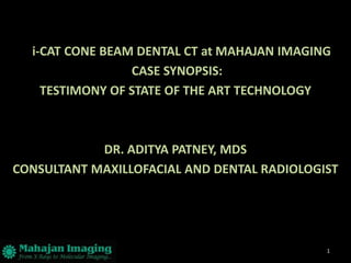 i-CAT CONE BEAM DENTAL CT at MAHAJAN IMAGING
                 CASE SYNOPSIS:
    TESTIMONY OF STATE OF THE ART TECHNOLOGY



            DR. ADITYA PATNEY, MDS
CONSULTANT MAXILLOFACIAL AND DENTAL RADIOLOGIST




                                             1
 
