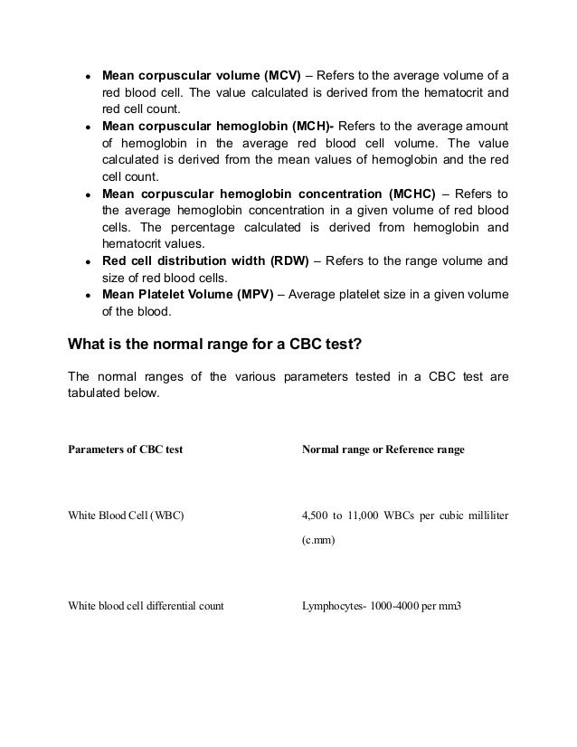 ● Mean corpuscular volume (MCV) – Refers to the average volume of a
red blood cell. The value calculated is derived from the hematocrit and
red cell count.
● Mean corpuscular hemoglobin (MCH)- Refers to the average amount
of hemoglobin in the average red blood cell volume. The value
calculated is derived from the mean values of hemoglobin and the red
cell count.
● Mean corpuscular hemoglobin concentration (MCHC) – Refers to
the average hemoglobin concentration in a given volume of red blood
cells. The percentage calculated is derived from hemoglobin and
hematocrit values.
● Red cell distribution width (RDW) – Refers to the range volume and
size of red blood cells.
● Mean Platelet Volume (MPV) – Average platelet size in a given volume
of the blood.
What is the normal range for a CBC test?
The normal ranges of the various parameters tested in a CBC test are
tabulated below.
Parameters of CBC test Normal range or Reference range
White Blood Cell (WBC) 4,500 to 11,000 WBCs per cubic milliliter
(c.mm)
White blood cell differential count Lymphocytes- 1000-4000 per mm3
 