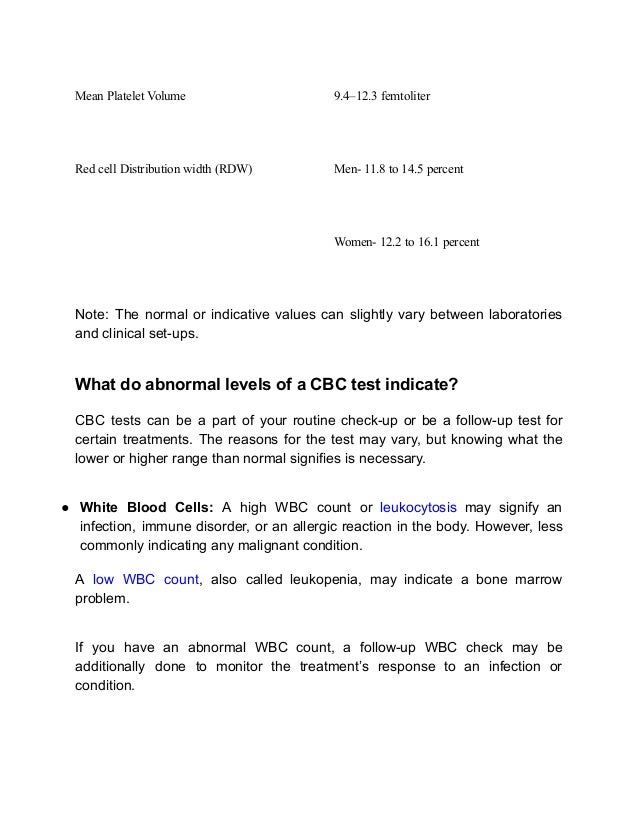 Mean Platelet Volume 9.4–12.3 femtoliter
Red cell Distribution width (RDW) Men- 11.8 to 14.5 percent
Women- 12.2 to 16.1 percent
Note: The normal or indicative values can slightly vary between laboratories
and clinical set-ups.
What do abnormal levels of a CBC test indicate?
CBC tests can be a part of your routine check-up or be a follow-up test for
certain treatments. The reasons for the test may vary, but knowing what the
lower or higher range than normal signifies is necessary.
● White Blood Cells: A high WBC count or leukocytosis may signify an
infection, immune disorder, or an allergic reaction in the body. However, less
commonly indicating any malignant condition.
A low WBC count, also called leukopenia, may indicate a bone marrow
problem.
If you have an abnormal WBC count, a follow-up WBC check may be
additionally done to monitor the treatment’s response to an infection or
condition.
 