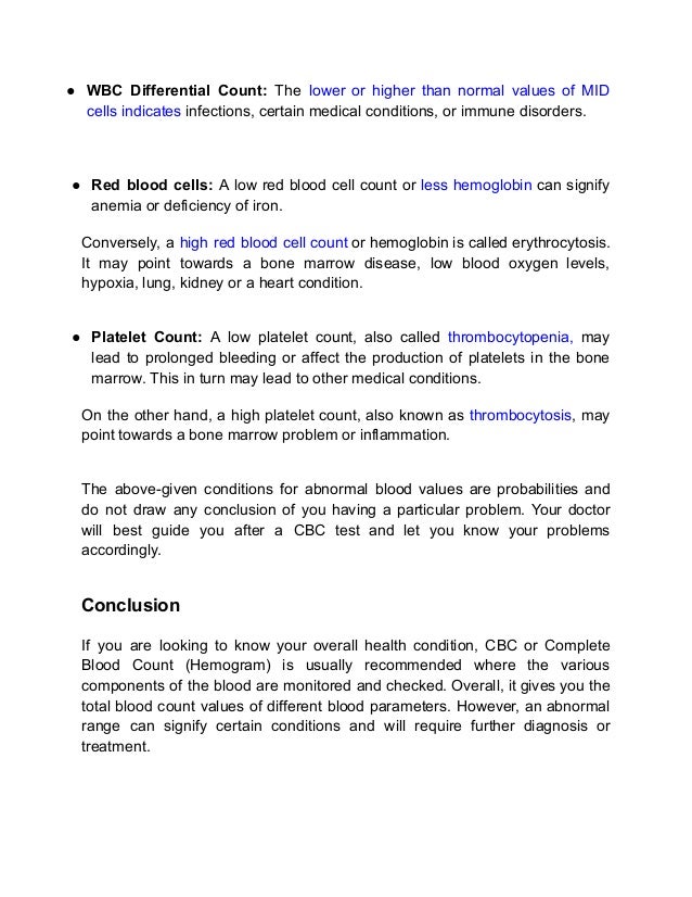 ● WBC Differential Count: The lower or higher than normal values of MID
cells indicates infections, certain medical conditions, or immune disorders.
● Red blood cells: A low red blood cell count or less hemoglobin can signify
anemia or deficiency of iron.
Conversely, a high red blood cell count or hemoglobin is called erythrocytosis.
It may point towards a bone marrow disease, low blood oxygen levels,
hypoxia, lung, kidney or a heart condition.
● Platelet Count: A low platelet count, also called thrombocytopenia, may
lead to prolonged bleeding or affect the production of platelets in the bone
marrow. This in turn may lead to other medical conditions.
On the other hand, a high platelet count, also known as thrombocytosis, may
point towards a bone marrow problem or inflammation.
The above-given conditions for abnormal blood values are probabilities and
do not draw any conclusion of you having a particular problem. Your doctor
will best guide you after a CBC test and let you know your problems
accordingly.
Conclusion
If you are looking to know your overall health condition, CBC or Complete
Blood Count (Hemogram) is usually recommended where the various
components of the blood are monitored and checked. Overall, it gives you the
total blood count values of different blood parameters. However, an abnormal
range can signify certain conditions and will require further diagnosis or
treatment.
 
