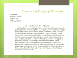 Introductory Paragraph Example
Student A
Professor Smith
English 101
14 March XXXX
School Uniforms: A Critical Solution
All too often, we hear tragic reports coming out of public schools.
Bullying has left children frightened to go to school. School shootings
have left students and teachers dead. Academic scores continue
to decline, and teachers are unable to control classrooms. These
are not the public schools of fifty years ago. Public debate rages on
as to the best approach to making the public school classroom a
safe and educational environment once again. One strategy that
has many people considering is the implementation a school
uniform policy. With that bold decision has come a safer school
environment, better academic scores, and teachers who are able
to prepare our students for the challenges of the future. Because of
these many benefits, it is imperative that all public schools require
students to wear uniforms.
 
