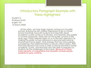 Introductory Paragraph Example with
Thesis Highlighted
Student A
Professor Smith
English 101
14 March XXXX
All too often, we hear tragic reports coming out of public
schools. Bullying has left children frightened to go to school.
School shootings have left students and teachers dead.
Academic scores continue to decline, and teachers are unable
to control classrooms. These are not the public schools of fifty
years ago. Public debate rages on as to the best approach to
making the public school classroom a safe and educational
environment once again. One strategy that has many people
considering is the implementation a school uniform policy. With
that bold decision has come a safer school environment, better
academic scores, and teachers who are able to prepare our
students for the challenges of the future. Because of these
many benefits, it is imperative that all public schools require
students to wear uniforms.
 