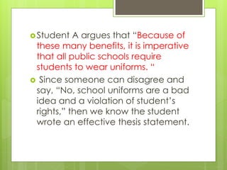 Student A argues that “Because of
these many benefits, it is imperative
that all public schools require
students to wear uniforms. “
 Since someone can disagree and
say, “No, school uniforms are a bad
idea and a violation of student’s
rights,” then we know the student
wrote an effective thesis statement.
 