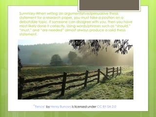 Summary-When writing an argumentative/persuasive thesis
statement for a research paper, you must take a position on a
debatable topic. If someone can disagree with you, then you have
most likely done it correctly. Using words/phrases such as “should,”
“must,” and “are needed” almost always produce a solid thesis
statement.
”Fence" by Henry Burrows is licensed under CC BY-SA 2.0
 