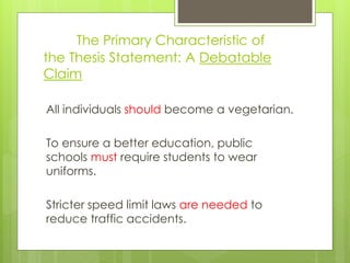 The Primary Characteristic of
the Thesis Statement: A Debatable
Claim
All individuals should become a vegetarian.
To ensure a better education, public
schools must require students to wear
uniforms.
Stricter speed limit laws are needed to
reduce traffic accidents.
 