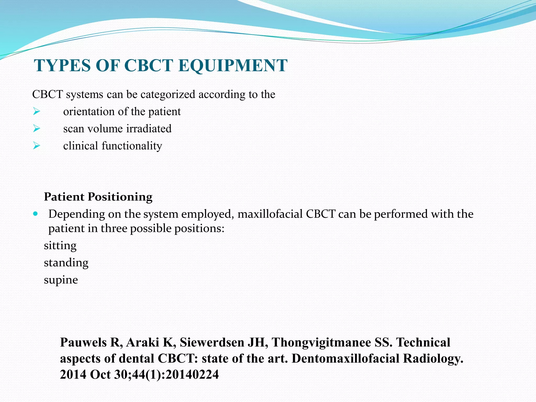 TYPES OF CBCT EQUIPMENT
CBCT systems can be categorized according to the
 orientation of the patient
 scan volume irradiated
 clinical functionality
Patient Positioning
 Depending on the system employed, maxillofacial CBCT can be performed with the
patient in three possible positions:
sitting
standing
supine
Pauwels R, Araki K, Siewerdsen JH, Thongvigitmanee SS. Technical
aspects of dental CBCT: state of the art. Dentomaxillofacial Radiology.
2014 Oct 30;44(1):20140224
 