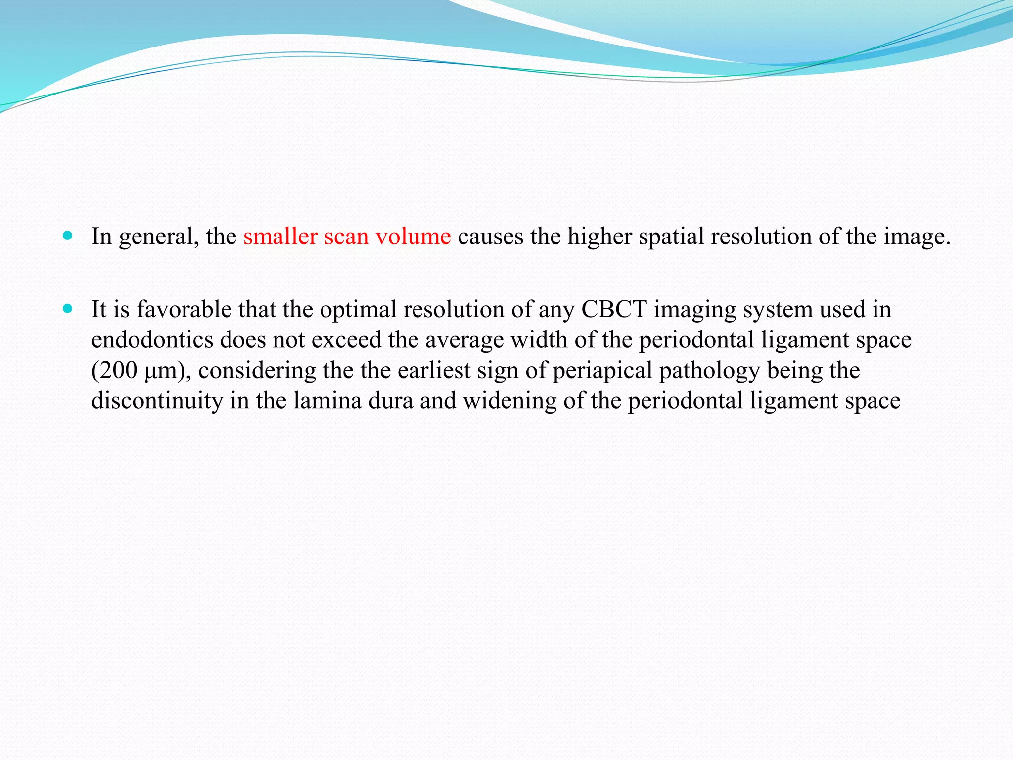  In general, the smaller scan volume causes the higher spatial resolution of the image.
 It is favorable that the optimal resolution of any CBCT imaging system used in
endodontics does not exceed the average width of the periodontal ligament space
(200 μm), considering the the earliest sign of periapical pathology being the
discontinuity in the lamina dura and widening of the periodontal ligament space
 