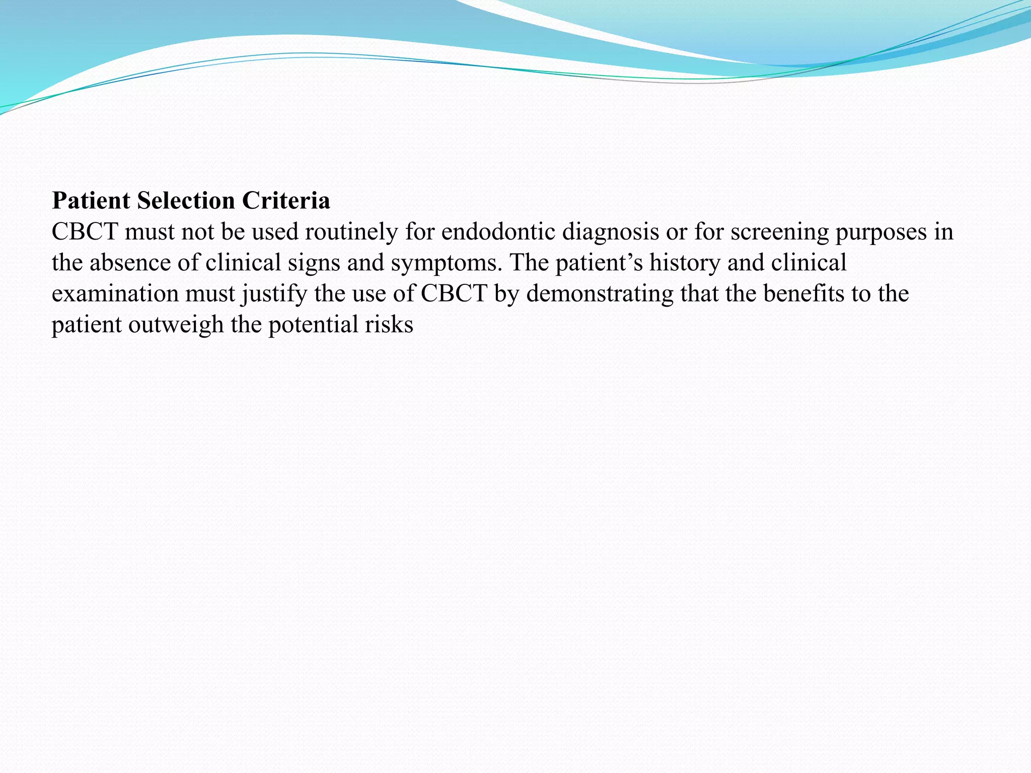 Patient Selection Criteria
CBCT must not be used routinely for endodontic diagnosis or for screening purposes in
the absence of clinical signs and symptoms. The patient’s history and clinical
examination must justify the use of CBCT by demonstrating that the benefits to the
patient outweigh the potential risks
 