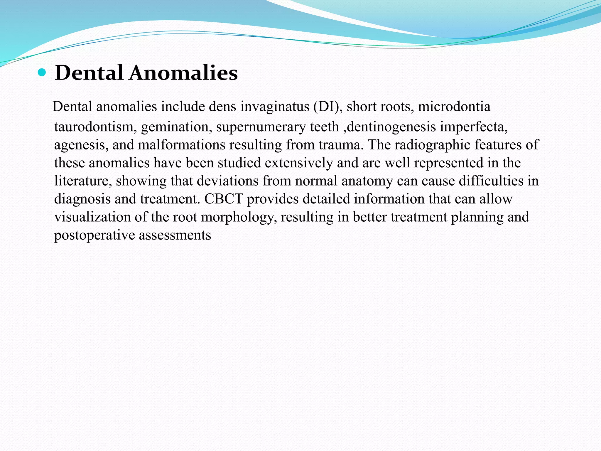  Dental Anomalies
Dental anomalies include dens invaginatus (DI), short roots, microdontia
taurodontism, gemination, supernumerary teeth ,dentinogenesis imperfecta,
agenesis, and malformations resulting from trauma. The radiographic features of
these anomalies have been studied extensively and are well represented in the
literature, showing that deviations from normal anatomy can cause difficulties in
diagnosis and treatment. CBCT provides detailed information that can allow
visualization of the root morphology, resulting in better treatment planning and
postoperative assessments
 