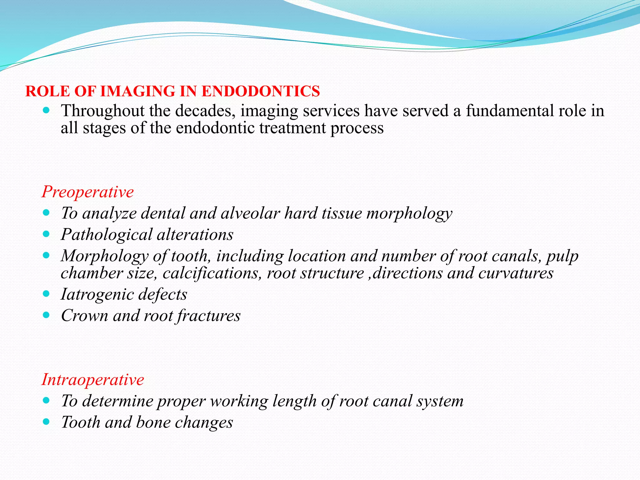 ROLE OF IMAGING IN ENDODONTICS
 Throughout the decades, imaging services have served a fundamental role in
all stages of the endodontic treatment process
Preoperative
 To analyze dental and alveolar hard tissue morphology
 Pathological alterations
 Morphology of tooth, including location and number of root canals, pulp
chamber size, calcifications, root structure ,directions and curvatures
 Iatrogenic defects
 Crown and root fractures
Intraoperative
 To determine proper working length of root canal system
 Tooth and bone changes
 