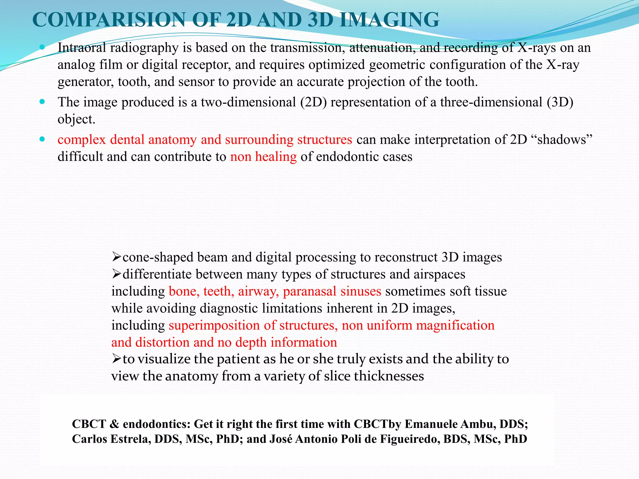 COMPARISION OF 2D AND 3D IMAGING
 Intraoral radiography is based on the transmission, attenuation, and recording of X-rays on an
analog film or digital receptor, and requires optimized geometric configuration of the X-ray
generator, tooth, and sensor to provide an accurate projection of the tooth.
 The image produced is a two-dimensional (2D) representation of a three-dimensional (3D)
object.
 complex dental anatomy and surrounding structures can make interpretation of 2D “shadows”
difficult and can contribute to non healing of endodontic cases
cone-shaped beam and digital processing to reconstruct 3D images
differentiate between many types of structures and airspaces
including bone, teeth, airway, paranasal sinuses sometimes soft tissue
while avoiding diagnostic limitations inherent in 2D images,
including superimposition of structures, non uniform magnification
and distortion and no depth information
to visualize the patient as he or she truly exists and the ability to
view the anatomy from a variety of slice thicknesses
CBCT & endodontics: Get it right the first time with CBCTby Emanuele Ambu, DDS;
Carlos Estrela, DDS, MSc, PhD; and José Antonio Poli de Figueiredo, BDS, MSc, PhD
 