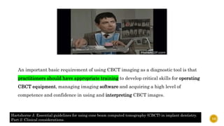 An important basic requirement of using CBCT imaging as a diagnostic tool is that
practitioners should have appropriate training to develop critical skills for operating
CBCT equipment, managing imaging software and acquiring a high level of
competence and confidence in using and interpreting CBCT images.
Hartshorne J. Essential guidelines for using cone beam computed tomography (CBCT) in implant dentistry.
Part 2: Clinical considerations. 10
 
