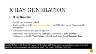 2. X-ray Generator
• Can be continuous or pulsed
• Traditionally ALARA ALADA (As Low as Diagnostically
Acceptable)
 indication-oriented and patient-specific
 adjustment can be achieved by appropriate selection of Tube Current
(milliamperes [mA]), Tube Voltage (kilovolt peak [kVp]) and Exposure Time
Jacobs R, Salmon B, Codari M, Hassan B, Bornstein MM. Cone beam computed tomography in implant
dentistry: recommendations for clinical use. BMC Oral Health. 2018 Dec;18(1):1-6.
15
 