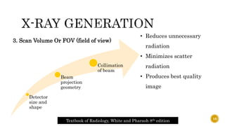 Detector
size and
shape
Beam
projection
geometry
Collimation
of beam
3. Scan Volume Or FOV (field of view)
• Reduces unnecessary
radiation
• Minimizes scatter
radiation
• Produces best quality
image
Textbook of Radiology, White and Pharaoh 8th edition
16
 