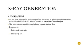 4. SCAN FACTORS-
 As the scan progresses, single exposures are made at definite degree intervals,
generating individual 2D images known as basis/raw/frame images
 The complete series of images is known as projection data
 Depends on-
 Detector frame rate
 Trajectory arc
20
 