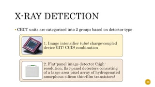  CBCT units are categorised into 2 groups based on detector type
1. Image intensifier tube/ charge-coupled
device (IIT/ CCD) combination
2. Flat-panel image detector (high-
resolution, flat-panel detectors consisting
of a large area pixel array of hydrogenated
amorphous silicon thin-film transistors)
23
 