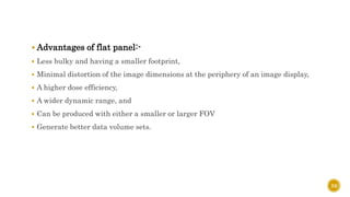  Advantages of flat panel:-
 Less bulky and having a smaller footprint,
 Minimal distortion of the image dimensions at the periphery of an image display,
 A higher dose efficiency,
 A wider dynamic range, and
 Can be produced with either a smaller or larger FOV
 Generate better data volume sets.
24
 
