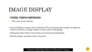  VOXEL VISION METHODS
1. Ray sum or ray casting
 Any multiplanar image can be ‘thickened’ by increasing the number of adjacent
voxels to obtain an image similar to the routine radiograph.
 Advantage: Has better clarity than conventional radiographs.
 Disadvantage: anatomic noise is present.
Textbook of Radiology, White and Pharaoh 8th edition
37
 
