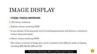  VOXEL VISION METHODS
2. 3D volume rendering
i. Indirect volume rendering (IVR)
 It uses density of the grayscale level of voxels(segmentation) and delivers a volumetric
surface along with depth.
ii. Direct volume rendering (DVR)
 The volume or section of image data can be visualised with different modes of display,
including MIP, MinIP, SSR and VR
Textbook of Radiology, White and Pharaoh 8th edition
39
 