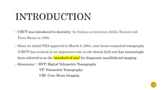  CBCT was introduced to dentistry by Italian co-inventors Attilio Tacconi and
Piero Mozzo in 1998,
 Since its initial FDA approval in March 8, 2001, cone beam computed tomography
(CBCT) has evolved at an impressive rate in the dental field and has increasingly
been referred to as the ‘standard of care’ for diagnostic maxillofacial imaging.
 Synonyms:- : DVT- Digital Volumetric Tomography
VT- Volumetric Tomography
CBI- Cone Beam Imaging
4
 