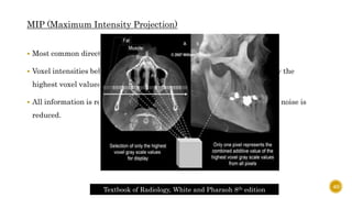 MIP (Maximum Intensity Projection)
 Most common direct volume rendering technology.
 Voxel intensities below the arbitrary threshold are discarded. Hence, only the
highest voxel values are sampled.
 All information is rendered at the same level of intensity hence anatomic noise is
reduced.
Textbook of Radiology, White and Pharaoh 8th edition
40
 