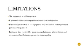  The equipment is fairly expensive
 Higher radiation dose compared to conventional radiographs
 Relative sophistication of the equipment requires skilled and experienced
personnel to operate it
 Prolonged time required for image manipulation and interpretation and
occurrence of artifacts can corrupt the image quality.
47
 