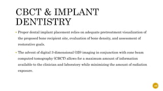  Proper dental implant placement relies on adequate pretreatment visualization of
the proposed bone recipient site, evaluation of bone density, and assessment of
restorative goals.
 The advent of digital 3-dimensional (3D) imaging in conjunction with cone beam
computed tomography (CBCT) allows for a maximum amount of information
available to the clinician and laboratory while minimizing the amount of radiation
exposure.
49
 