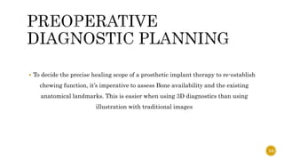  To decide the precise healing scope of a prosthetic implant therapy to re-establish
chewing function, it’s imperative to assess Bone availability and the existing
anatomical landmarks. This is easier when using 3D diagnostics than using
illustration with traditional images
53
 