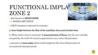  Also known as SINUS ZONE
 1. MAXILLARY SINUS
 CBCT imaging is indicated to evaluate:
a. bone height between the floor of the maxillary sinus and alveolar bone
b. When tooth is lost or extracted  pneumatization of Sinus into the area initially
occupied by the tooth  vertical augmentation via a sinus lift procedure
c. presence of sinus septa which could complicate the sinus lift procedure if
encountered intraoperatively
64
 