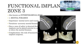  Also known as INTERFORAMINAL ZONE
 1. MENTAL FORAMEN
 Importance- mental nerve and vessels
 Variations- accessory mental foramen
 Once a zone of safety is detected through CBCT,
implants can be placed anterior to, posterior to,
or above the mental foramen.
 Complications- the risk of haemorrhage, postoperative pain and paralysis in
implant surgeries.
70
 