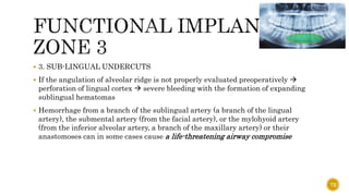 3. SUB-LINGUAL UNDERCUTS
 If the angulation of alveolar ridge is not properly evaluated preoperatively 
perforation of lingual cortex  severe bleeding with the formation of expanding
sublingual hematomas
 Hemorrhage from a branch of the sublingual artery (a branch of the lingual
artery), the submental artery (from the facial artery), or the mylohyoid artery
(from the inferior alveolar artery, a branch of the maxillary artery) or their
anastomoses can in some cases cause a life-threatening airway compromise
72
 