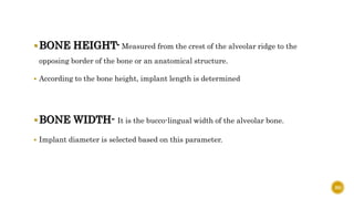 BONE HEIGHT- Measured from the crest of the alveolar ridge to the
opposing border of the bone or an anatomical structure.
 According to the bone height, implant length is determined
BONE WIDTH- It is the bucco-lingual width of the alveolar bone.
 Implant diameter is selected based on this parameter.
80
 