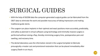  With the help of DICOM data the computer-generated surgical guides can be fabricated from the
CBCT data to eliminate the work and possible inaccuracy of taking impressions and making
traditional guide stents.
 The surgeon can place implants in their optimal and exact positions more accurately, predictably,
and safely as planned in virtual software using technology and minimally invasive surgery is
performed without raising a flap, thereby minimizing surgery time, postoperative pain and
swelling, and recovery time.
 The dental laboratory uses the information stored in the surgical template to fabricate
presurgically a master cast and provisional restoration that can be placed immediately after
surgery (Teeth-in-an-Hour).
82
 