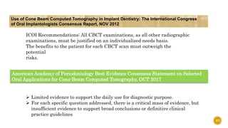 87
Use of Cone Beam Computed Tomography in Implant Dentistry: The International Congress
of Oral Implantologists Consensus Report, NOV 2012
ICOI Recommendations: All CBCT examinations, as all other radiographic
examinations, must be justified on an individualized needs basis.
The benefits to the patient for each CBCT scan must outweigh the
potential
risks.
American Academy of Periodontology Best Evidence Consensus Statement on Selected
Oral Applications for Cone-Beam Computed Tomography, OCT 2017
 Limited evidence to support the daily use for diagnostic purpose.
 For each specific question addressed, there is a critical mass of evidence, but
insufficient evidence to support broad conclusions or definitive clinical
practice guidelines
 