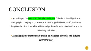  According to the American Dental Association, “clinicians should perform
radiographic imaging, such as CBCT, only after professional justification that
the potential clinical benefits will outweigh the risks associated with exposure
to ionizing radiation.
 All radiographic examinations should be indicated clinically and justified
appropriately.”
90
 