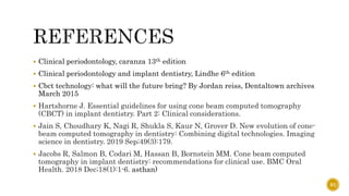 Clinical periodontology, caranza 13th edition
 Clinical periodontology and implant dentistry, Lindhe 6th edition
 Cbct technology: what will the future bring? By Jordan reiss, Dentaltown archives
March 2015
 Hartshorne J. Essential guidelines for using cone beam computed tomography
(CBCT) in implant dentistry. Part 2: Clinical considerations.
 Jain S, Choudhary K, Nagi R, Shukla S, Kaur N, Grover D. New evolution of cone-
beam computed tomography in dentistry: Combining digital technologies. Imaging
science in dentistry. 2019 Sep;49(3):179.
 Jacobs R, Salmon B, Codari M, Hassan B, Bornstein MM. Cone beam computed
tomography in implant dentistry: recommendations for clinical use. BMC Oral
Health. 2018 Dec;18(1):1-6. asthan)
91
 