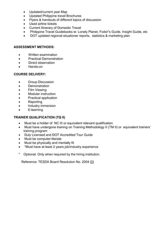  Updated/current year Map
 Updated Philippine travel Brochures
 Flyers & handouts of different topics of discussion
 Used airline tickets
 Current Itinerary of Domestic Travel
 Philippine Travel Guidebooks ie: Lonely Planet, Fodor”s Guide, Insight Guide, etc
 DOT updated regional situationer reports, statistics & marketing plan
ASSESSMENT METHODS:
 Written examination
 Practical Demonstration
 Direct observation
 Hands-on
COURSE DELIVERY:
 Group Discussion
 Demonstration
 Film Viewing
 Modular instruction
 Practical application
 Reporting
 Industry immersion
 E-learning
TRAINER QUALIFICATION (TQ II)
 Must be a holder of NC III or equivalent relevant qualification
 Must have undergone training on Training Methodology II (TM II) or equivalent trainers’
training program
 Duly Licensed and DOT Accredited Tour Guide
 Must be computer-literate
 Must be physically and mentally fit
 *Must have at least 2 years job/industry experience
* Optional. Only when required by the hiring institution.
Reference: TESDA Board Resolution No. 2004 03
 