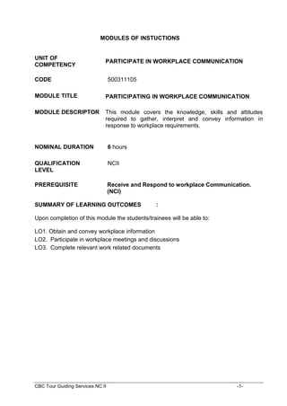 CBC Tour Guiding Services NC II -1-
MODULES OF INSTUCTIONS
UNIT OF
COMPETENCY
PARTICIPATE IN WORKPLACE COMMUNICATION
CODE 500311105
MODULE TITLE PARTICIPATING IN WORKPLACE COMMUNICATION
MODULE DESCRIPTOR This module covers the knowledge, skills and attitudes
required to gather, interpret and convey information in
response to workplace requirements.
NOMINAL DURATION 6 hours
QUALIFICATION
LEVEL
NCII
PREREQUISITE Receive and Respond to workplace Communication.
(NCI)
SUMMARY OF LEARNING OUTCOMES :
Upon completion of this module the students/trainees will be able to:
LO1. Obtain and convey workplace information
LO2. Participate in workplace meetings and discussions
LO3. Complete relevant work related documents
 