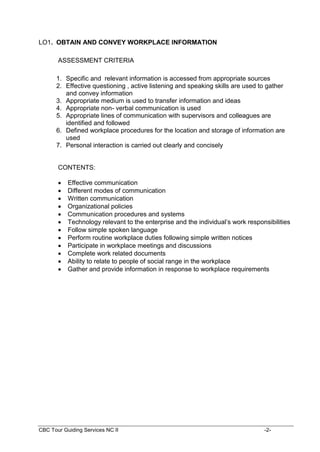 CBC Tour Guiding Services NC II -2-
LO1. OBTAIN AND CONVEY WORKPLACE INFORMATION
ASSESSMENT CRITERIA
1. Specific and relevant information is accessed from appropriate sources
2. Effective questioning , active listening and speaking skills are used to gather
and convey information
3. Appropriate medium is used to transfer information and ideas
4. Appropriate non- verbal communication is used
5. Appropriate lines of communication with supervisors and colleagues are
identified and followed
6. Defined workplace procedures for the location and storage of information are
used
7. Personal interaction is carried out clearly and concisely
CONTENTS:
 Effective communication
 Different modes of communication
 Written communication
 Organizational policies
 Communication procedures and systems
 Technology relevant to the enterprise and the individual’s work responsibilities
 Follow simple spoken language
 Perform routine workplace duties following simple written notices
 Participate in workplace meetings and discussions
 Complete work related documents
 Ability to relate to people of social range in the workplace
 Gather and provide information in response to workplace requirements
 
