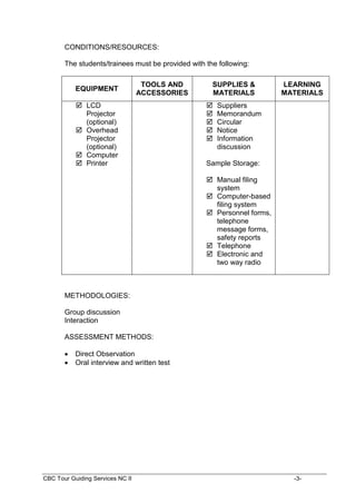 CBC Tour Guiding Services NC II -3-
CONDITIONS/RESOURCES:
The students/trainees must be provided with the following:
EQUIPMENT
TOOLS AND
ACCESSORIES
SUPPLIES &
MATERIALS
LEARNING
MATERIALS
 LCD
Projector
(optional)
 Overhead
Projector
(optional)
 Computer
 Printer
 Suppliers
 Memorandum
 Circular
 Notice
 Information
discussion
Sample Storage:
 Manual filing
system
 Computer-based
filing system
 Personnel forms,
telephone
message forms,
safety reports
 Telephone
 Electronic and
two way radio
METHODOLOGIES:
Group discussion
Interaction
ASSESSMENT METHODS:
 Direct Observation
 Oral interview and written test
 