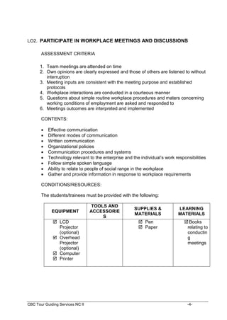 CBC Tour Guiding Services NC II -4-
LO2. PARTICIPATE IN WORKPLACE MEETINGS AND DISCUSSIONS
ASSESSMENT CRITERIA
1. Team meetings are attended on time
2. Own opinions are clearly expressed and those of others are listened to without
interruption
3. Meeting inputs are consistent with the meeting purpose and established
protocols
4. Workplace interactions are conducted in a courteous manner
5. Questions about simple routine workplace procedures and maters concerning
working conditions of employment are asked and responded to
6. Meetings outcomes are interpreted and implemented
CONTENTS:
 Effective communication
 Different modes of communication
 Written communication
 Organizational policies
 Communication procedures and systems
 Technology relevant to the enterprise and the individual’s work responsibilities
 Follow simple spoken language
 Ability to relate to people of social range in the workplace
 Gather and provide information in response to workplace requirements
CONDITIONS/RESOURCES:
The students/trainees must be provided with the following:
EQUIPMENT
TOOLS AND
ACCESSORIE
S
SUPPLIES &
MATERIALS
LEARNING
MATERIALS
 LCD
Projector
(optional)
 Overhead
Projector
(optional)
 Computer
 Printer
 Pen
 Paper
Books
relating to
conductin
g
meetings
 
