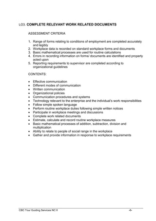 CBC Tour Guiding Services NC II -6-
LO3. COMPLETE RELEVANT WORK RELATED DOCUMENTS
ASSESSMENT CRITERIA
1. Range of forms relating to conditions of employment are completed accurately
and legibly
2. Workplace data is recorded on standard workplace forms and documents
3. Basic mathematical processes are used for routine calculations
4. Errors in recording information on forms/ documents are identified and properly
acted upon
5. Reporting requirements to supervisor are completed according to
organizational guidelines
CONTENTS:
 Effective communication
 Different modes of communication
 Written communication
 Organizational policies
 Communication procedures and systems
 Technology relevant to the enterprise and the individual’s work responsibilities
 Follow simple spoken language
 Perform routine workplace duties following simple written notices
 Participate in workplace meetings and discussions
 Complete work related documents
 Estimate, calculate and record routine workplace measures
 Basic mathematical processes of addition, subtraction, division and
multiplication
 Ability to relate to people of social range in the workplace
 Gather and provide information in response to workplace requirements
 