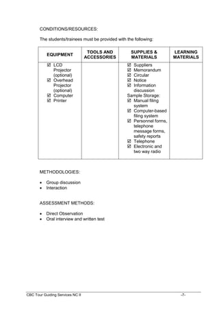 CBC Tour Guiding Services NC II -7-
CONDITIONS/RESOURCES:
The students/trainees must be provided with the following:
EQUIPMENT
TOOLS AND
ACCESSORIES
SUPPLIES &
MATERIALS
LEARNING
MATERIALS
 LCD
Projector
(optional)
 Overhead
Projector
(optional)
 Computer
 Printer
 Suppliers
 Memorandum
 Circular
 Notice
 Information
discussion
Sample Storage:
 Manual filing
system
 Computer-based
filing system
 Personnel forms,
telephone
message forms,
safety reports
 Telephone
 Electronic and
two way radio
METHODOLOGIES:
 Group discussion
 Interaction
ASSESSMENT METHODS:
 Direct Observation
 Oral interview and written test
 