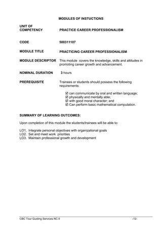 CBC Tour Guiding Services NC II -12-
MODULES OF INSTUCTIONS
UNIT OF
COMPETENCY PRACTICE CAREER PROFESSIONALISM
CODE 500311107
MODULE TITLE PRACTICING CAREER PROFESSIONALISM
MODULE DESCRIPTOR This module covers the knowledge, skills and attitudes in
promoting career growth and advancement.
NOMINAL DURATION 3 hours
PREREQUISITE Trainees or students should possess the following
requirements:
 can communicate by oral and written language;
 physically and mentally able;
 with good moral character; and
 Can perform basic mathematical computation.
SUMMARY OF LEARNING OUTCOMES:
Upon completion of this module the students/trainees will be able to:
LO1. Integrate personal objectives with organizational goals
LO2. Set and meet work priorities
LO3. Maintain professional growth and development
 