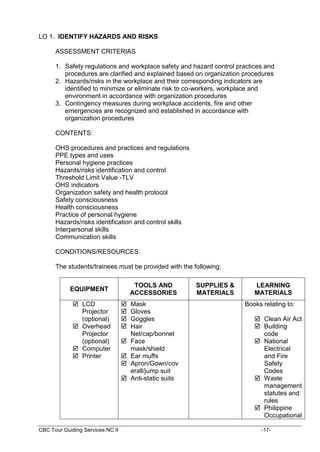 CBC Tour Guiding Services NC II -17-
LO 1. IDENTIFY HAZARDS AND RISKS
ASSESSMENT CRITERIAS
1. Safety regulations and workplace safety and hazard control practices and
procedures are clarified and explained based on organization procedures
2. Hazards/risks in the workplace and their corresponding indicators are
identified to minimize or eliminate risk to co-workers, workplace and
environment in accordance with organization procedures
3. Contingency measures during workplace accidents, fire and other
emergencies are recognized and established in accordance with
organization procedures
CONTENTS:
OHS procedures and practices and regulations
PPE types and uses
Personal hygiene practices
Hazards/risks identification and control
Threshold Limit Value -TLV
OHS indicators
Organization safety and health protocol
Safety consciousness
Health consciousness
Practice of personal hygiene
Hazards/risks identification and control skills
Interpersonal skills
Communication skills
CONDITIONS/RESOURCES:
The students/trainees must be provided with the following:
EQUIPMENT
TOOLS AND
ACCESSORIES
SUPPLIES &
MATERIALS
LEARNING
MATERIALS
 LCD
Projector
(optional)
 Overhead
Projector
(optional)
 Computer
 Printer
 Mask
 Gloves
 Goggles
 Hair
Net/cap/bonnet
 Face
mask/shield
 Ear muffs
 Apron/Gown/cov
erall/jump suit
 Anti-static suits
Books relating to:
 Clean Air Act
 Building
code
 National
Electrical
and Fire
Safety
Codes
 Waste
management
statutes and
rules
 Philippine
Occupational
 