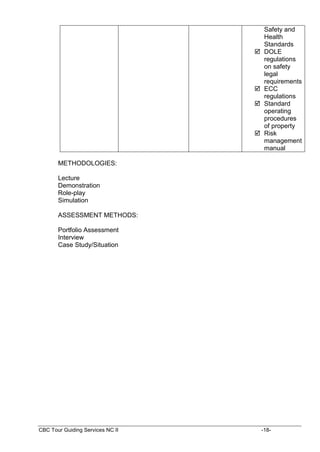 CBC Tour Guiding Services NC II -18-
Safety and
Health
Standards
 DOLE
regulations
on safety
legal
requirements
 ECC
regulations
 Standard
operating
procedures
of property
 Risk
management
manual
METHODOLOGIES:
Lecture
Demonstration
Role-play
Simulation
ASSESSMENT METHODS:
Portfolio Assessment
Interview
Case Study/Situation
 