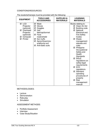 CBC Tour Guiding Services NC II -22-
CONDITIONS/RESOURCES:
The students/trainees must be provided with the following:
EQUIPMENT
TOOLS AND
ACCESSORIES
SUPPLIES &
MATERIALS
LEARNING
MATERIALS
 LCD
Projector
(optional)
 Overhead
Projector
(optional)
 Computer
 Printer
 Mask
 Gloves
 Goggles
 Hair
Net/cap/bonnet
 Face
mask/shield
 Ear muffs
 Apron/Gown/cov
erall/jump suit
 Anti-static suits
Books relating to:
 Clean Air Act
 Building code
 National
Electrical and
Fire Safety
Codes
 Waste
management
statutes and
rules
 Philippine
Occupational
Safety and
Health
Standards
 DOLE
regulations on
safety legal
requirements
 ECC
regulations
 Standard
operating
procedures of
property
 Risk
management
manual
METHODOLOGIES:
 Lecture
 Demonstration
 Role-play
 Simulation
ASSESSMENT METHODS:
 Portfolio Assessment
 Interview
 Case Study/Situation
 
