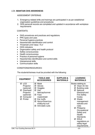 CBC Tour Guiding Services NC II -23-
LO4. MAINTAIN OHS AWARENESS
ASSESSMENT CRITERIAS
1. Emergency-related drills and trainings are participated in as per established
organization guidelines and procedures
2. OHS personal records are completed and updated in accordance with workplace
requirements
CONTENTS:
 OHS procedures and practices and regulations
 PPE types and uses
 Personal hygiene practices
 Hazards/risks identification and control
 Threshold Limit Value -TLV
 OHS indicators
 Organization safety and health protocol
 Safety consciousness
 Health consciousness
 Practice of personal hygiene
 Hazards/risks identification and control skills
 Interpersonal skills
 Communication skills
CONDITIONS/RESOURCES:
The students/trainees must be provided with the following:
EQUIPMENT
TOOLS AND
ACCESSORIES
SUPPLIES &
MATERIALS
LEARNING
MATERIALS
 LCD
Projector
(optional)
 Overhead
Projector
(optional)
 Computer
 Printer
 Mask
 Gloves
 Goggles
 Hair
Net/cap/bonnet
 Face
mask/shield
 Ear muffs
 Apron/Gown/cov
erall/jump suit
 Anti-static suits
Books relating to:
 Clean Air Act
 Building code
 National
Electrical and
Fire Safety
Codes
 Waste
management
statutes and
rules
 Philippine
Occupational
Safety and
Health
Standards
 DOLE
regulations on
safety legal
requirements
 