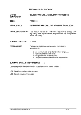 CBC Tour Guiding Services NC II -25-
MODULES OF INSTUCTIONS
UNIT OF
COMPETENCY
DEVELOP AND UPDATE INDUSTRY KNOWLEDGE
CODE TRS311201
MODULE TITLE DEVELOPING AND UPDATING INDUSTRY KNOWLEDGE
MODULE DESCRIPTOR This module covers the outcomes required to comply with
regulatory and organizational requirements for occupational
health and safety.
NOMINAL DURATION 2 hours
PREREQUISITE Trainees or students should possess the following
requirements:
 can communicate by oral and written language;
 physically and mentally able;
 with good moral character; and
 Can perform basic mathematical computation.
SUMMARY OF LEARNING OUTCOMES :
Upon completion of this module the students/trainees will be able to:
LO1. Seek information on the industry
LO2. Update industry knowledge
 